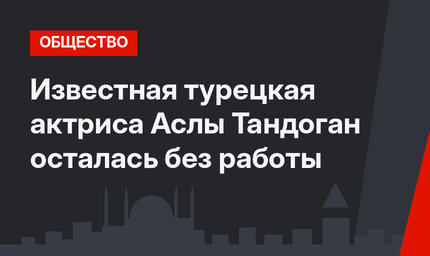 Известная турецкая актриса Аслы Тандоган осталась без работы