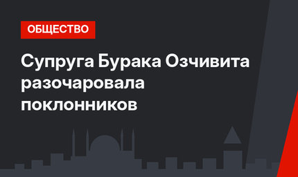 Супруга Бурака Озчивита разочаровала поклонников