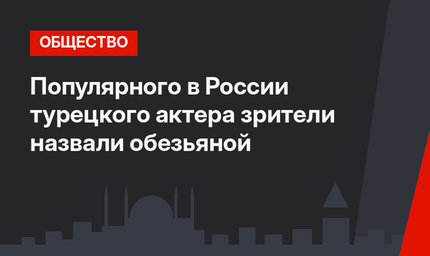 Популярного в России турецкого актера зрители назвали обезьяной