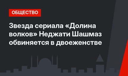 Звезда сериала «Долина волков» Неджати Шашмаз обвиняется в двоеженстве