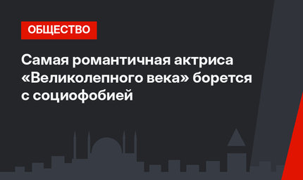 Самая романтичная актриса «Великолепного века» борется с социофобией
