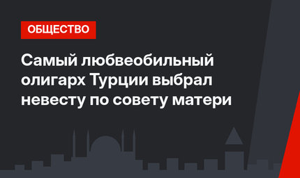 Самый любвеобильный олигарх Турции выбрал невесту по совету матери