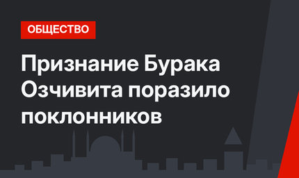 Признание Бурака Озчивита поразило поклонников