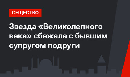 Звезда «Великолепного века» сбежала с бывшим супругом подруги 