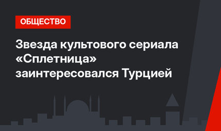 Звезда культового сериала «Сплетница» заинтересовался Турцией