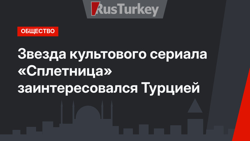 Звезда культового сериала «Сплетница» заинтересовался Турцией