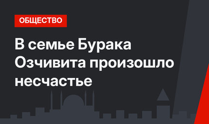 В семье Бурака Озчивита произошло несчастье