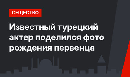 Известный турецкий актер поделился фото рождения первенца