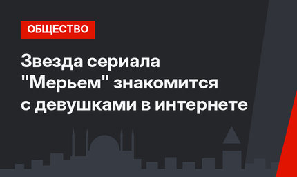 Звезда сериала "Мерьем" знакомится с девушками в интернете