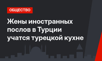 Жены иностранных послов в Турции учатся турецкой кухне