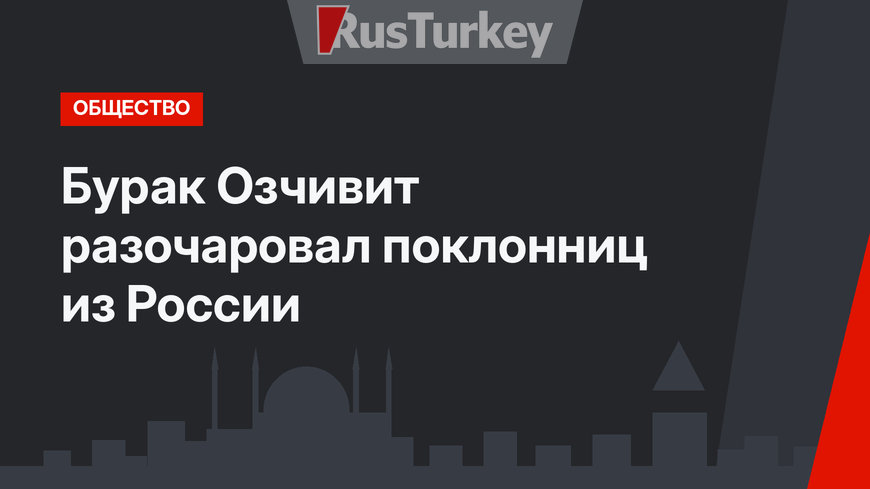 Бурак Озчивит разочаровал поклонниц из России