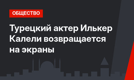 Турецкий актер Илькер Калели возвращается на экраны