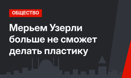 Мерьем Узерли больше не сможет делать пластику