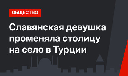 Славянская девушка променяла столицу на село в Турции