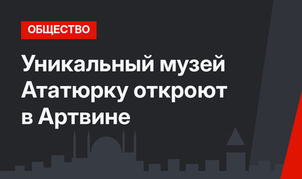 Уникальный музей Ататюрку откроют в Артвине