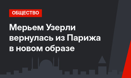 Мерьем Узерли вернулась из Парижа в новом образе