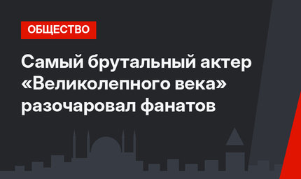 Самый брутальный актер «Великолепного века» разочаровал фанатов
