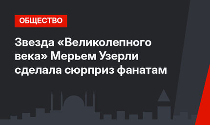 Звезда «Великолепного века» Мерьем Узерли сделала сюрприз фанатам