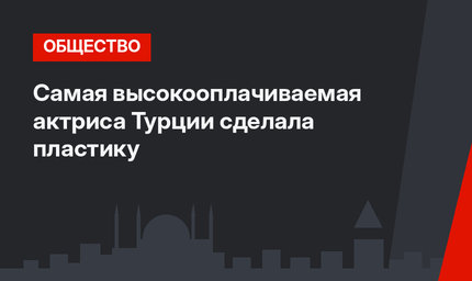 Самая высокооплачиваемая актриса Турции сделала пластику