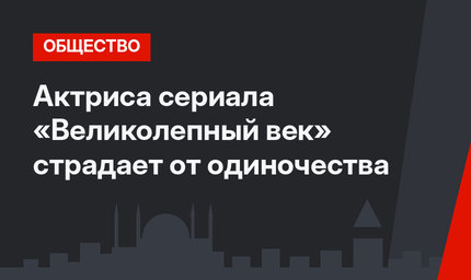 Актриса сериала «Великолепный век» страдает от одиночества