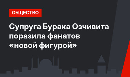 Супруга Бурака Озчивита поразила фанатов «новой фигурой»