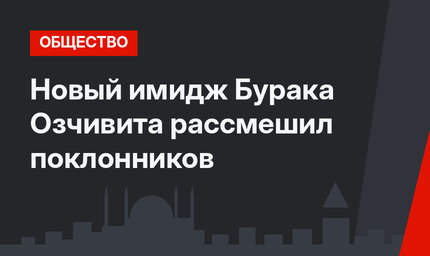 Новый имидж Бурака Озчивита рассмешил поклонников