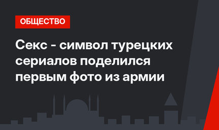 Секс - символ турецких сериалов поделился первым фото из армии