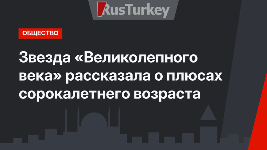 Звезда «Великолепного века» рассказала о плюсах сорокалетнего возраста