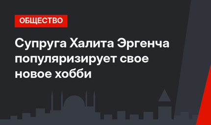 Супруга Халита Эргенча популяризирует свое новое хобби