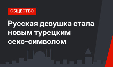 Русская девушка стала новым турецким секс-символом