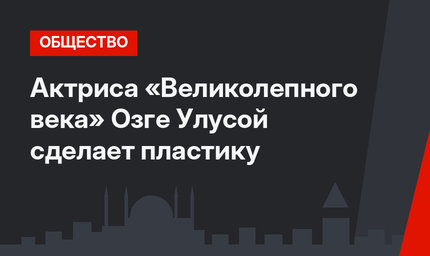 Актриса «Великолепного века» Озге Улусой сделает пластику