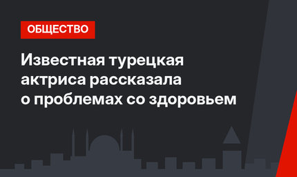Известная турецкая актриса рассказала о проблемах со здоровьем