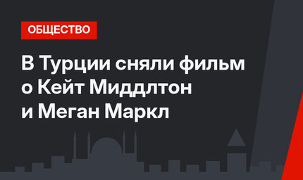 В Турции сняли фильм о Кейт Миддлтон и Меган Маркл