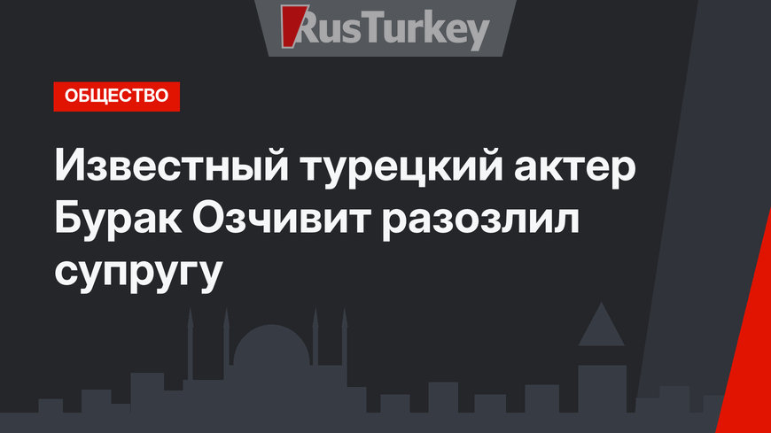 Известный турецкий актер Бурак Озчивит разозлил супругу