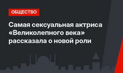 Самая сексуальная актриса «Великолепного века» рассказала о новой роли