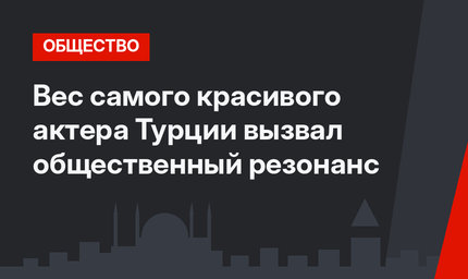 Вес самого красивого актера Турции вызвал общественный резонанс