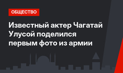 Известный актер Чагатай Улусой поделился первым фото из армии