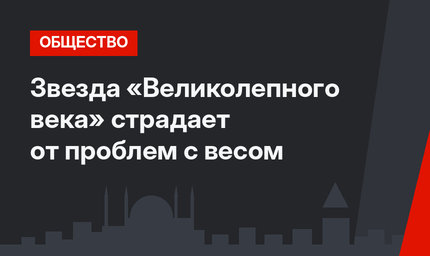 Звезда «Великолепного века» страдает от проблем с весом