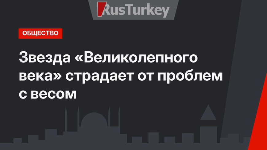 Звезда «Великолепного века» страдает от проблем с весом