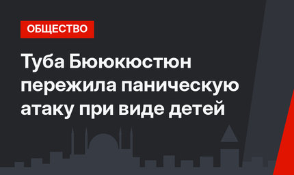 Туба Бююкюстюн пережила паническую атаку при виде детей