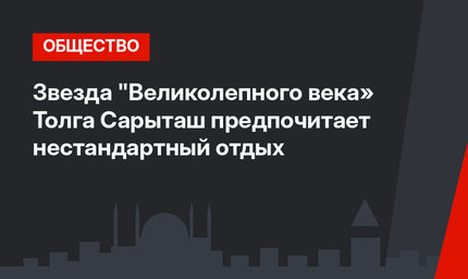Звезда "Великолепного века» Толга Сарыташ предпочитает нестандартный отдых
