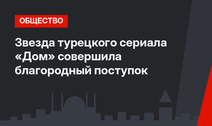 Звезда турецкого сериала «Дом» совершила благородный поступок