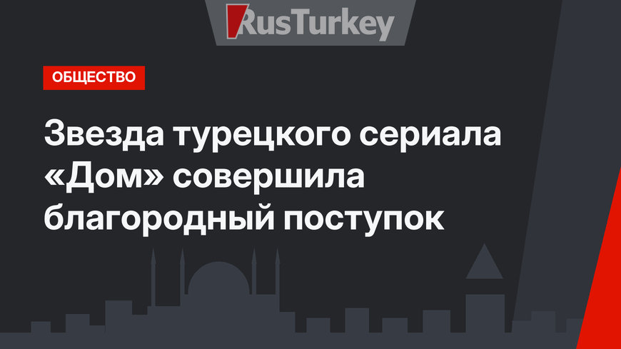 Звезда турецкого сериала «Дом» совершила благородный поступок