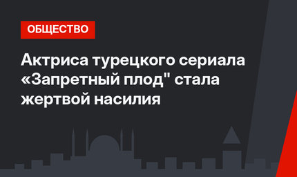 Актриса турецкого сериала «Запретный плод" стала жертвой насилия