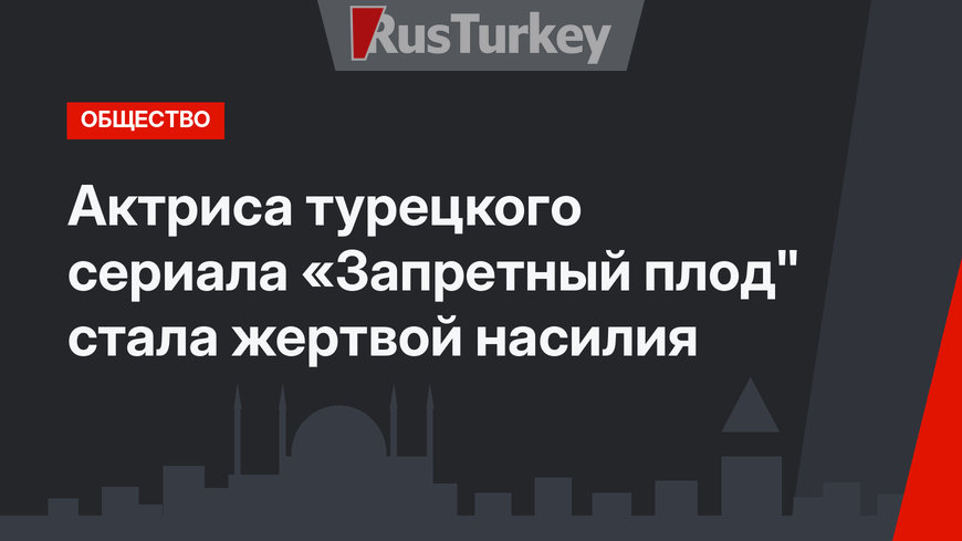 Актриса турецкого сериала «Запретный плод" стала жертвой насилия