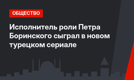 Исполнитель роли Петра Боринского сыграл в новом турецком сериале