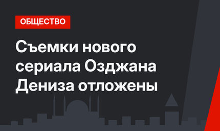 Съемки нового сериала Озджана Дениза отложены