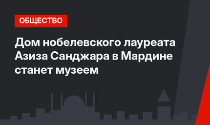 Дом нобелевского лауреата Азиза Санджара в Мардине станет музеем