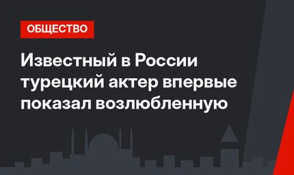 Известный в России турецкий актер впервые показал возлюбленную