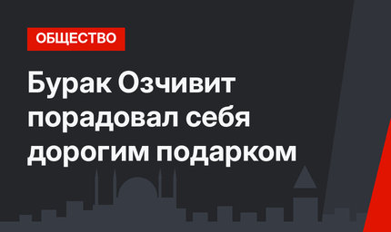 Бурак Озчивит порадовал себя дорогим подарком
